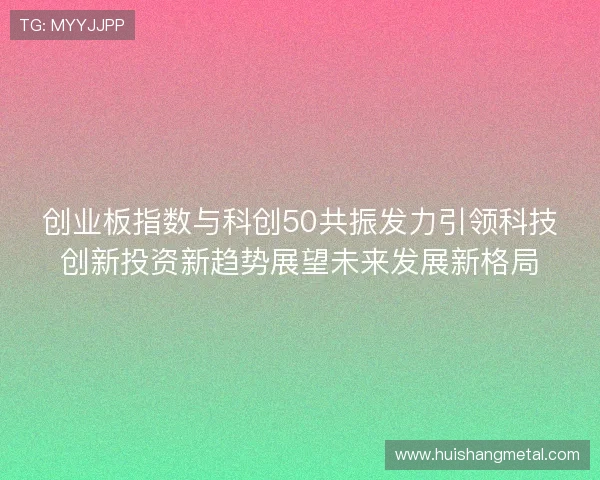 创业板指数与科创50共振发力引领科技创新投资新趋势展望未来发展新格局